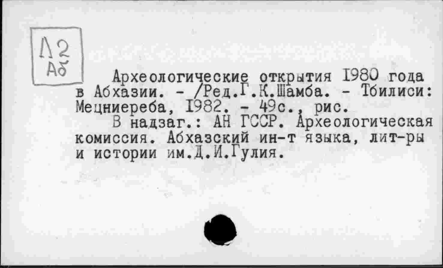 ﻿№
Археологические открытия I960 года Абхазии. - /Ред.Г.К.Шамба. - Тбилиси:
Мецниереба, 1982. - 49с.. рис.
В надзаг.: АН ГССР. Археологическая комиссия. Абхазский ин-т языка, лит-ры и истории им.Д.И.Гулия.